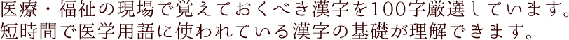 医療・福祉の現場で覚えておくべき漢字を100字厳選しています。短時間で医学用語に使われている漢字の基礎が理解できます。