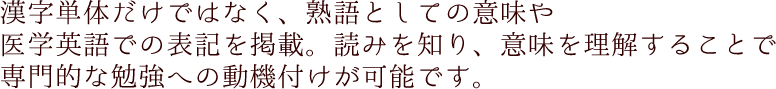 漢字単体だけではなく、熟語としての意味や医学英語での表記を掲載。読みを知り、意味を理解することで専門的な勉強への動機付けが可能です。