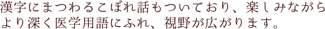 漢字にまつわるこぼれ話もついており、楽しみながらより深く医学用語にふれ、視野が広がります。